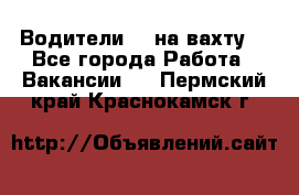 Водители BC на вахту. - Все города Работа » Вакансии   . Пермский край,Краснокамск г.